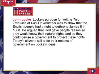 John Locke Locke’s purpose for writing Two 
Treatises of Civil Government was to show that the 
English people had a right to dethrone James II in 
1688. He argued that God gave people reason so 
they would know their natural rights and so they 
could devise a government to protect these rights. 
Today’s citizens still base their notions of 
government on Locke’s ideas. 
 
