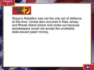 Shays’s Rebellion was not the only act of defiance 
at this time. Unrest also occurred in New Jersey 
and Rhode Island where riots broke out because 
storekeepers would not accept the unreliable, 
state-issued paper money. 
 