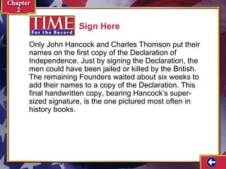 Only John Hancock and Charles Thomson put their 
names on the first copy of the Declaration of 
Independence. Just by signing the Declaration, the 
men could have been jailed or killed by the British. 
The remaining Founders waited about six weeks to 
add their names to a copy of the Declaration. This 
final handwritten copy, bearing Hancock’s super-sized 
signature, is the one pictured most often in 
history books. 
Sign Here 
 