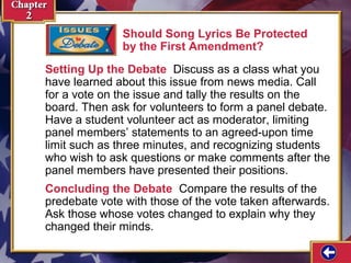 Should Song Lyrics Be Protected 
by the First Amendment? 
Setting Up the Debate Discuss as a class what you 
have learned about this issue from news media. Call 
for a vote on the issue and tally the results on the 
board. Then ask for volunteers to form a panel debate. 
Have a student volunteer act as moderator, limiting 
panel members’ statements to an agreed-upon time 
limit such as three minutes, and recognizing students 
who wish to ask questions or make comments after the 
panel members have presented their positions. 
Concluding the Debate Compare the results of the 
predebate vote with those of the vote taken afterwards. 
Ask those whose votes changed to explain why they 
changed their minds. 
 