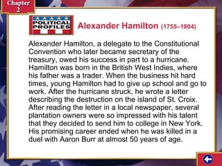 Alexander Hamilton (1755–1804) 
Alexander Hamilton, a delegate to the Constitutional 
Convention who later became secretary of the 
treasury, owed his success in part to a hurricane. 
Hamilton was born in the British West Indies, where 
his father was a trader. When the business hit hard 
times, young Hamilton had to give up school and go to 
work. After the hurricane struck, he wrote a letter 
describing the destruction on the island of St. Croix. 
After reading the letter in a local newspaper, several 
plantation owners were so impressed with his talent 
that they decided to send him to college in New York. 
His promising career ended when he was killed in a 
duel with Aaron Burr at almost 50 years of age. 
 
