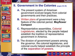 II. Government in the Colonies (pages 38–40) 
A. The present system of American 
government evolved largely from colonial 
governments and their practices. 
B. Written plans of government were a key 
feature of the colonial period. Mayflower 
Compact 
C. Representative assemblies, Colonial 
Legislatures, elected by the people helped 
establish the tradition of representative 
government in America. 
D. The division of government powers among 
the governor, the colonial legislatures, and 
colonial courts helped establish the principle 
of the separation of powers. 
 