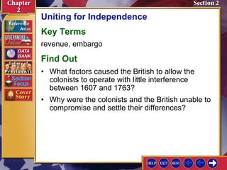 Uniting for Independence 
Key Terms 
revenue, embargo 
Find Out 
• What factors caused the British to allow the 
colonists to operate with little interference 
between 1607 and 1763? 
• Why were the colonists and the British unable to 
compromise and settle their differences? 
 