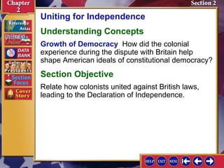 Uniting for Independence 
Understanding Concepts 
Growth of Democracy How did the colonial 
experience during the dispute with Britain help 
shape American ideals of constitutional democracy? 
Section Objective 
Relate how colonists united against British laws, 
leading to the Declaration of Independence. 
 