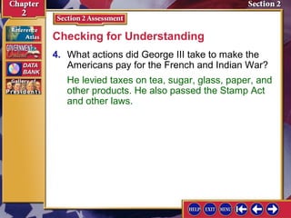 Checking for Understanding 
4. What actions did George III take to make the 
Americans pay for the French and Indian War? 
He levied taxes on tea, sugar, glass, paper, and 
other products. He also passed the Stamp Act 
and other laws. 
 