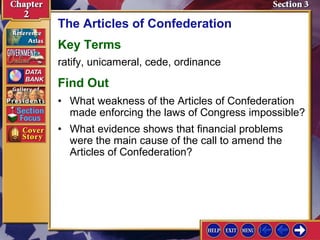 The Articles of Confederation 
Key Terms 
ratify, unicameral, cede, ordinance 
Find Out 
• What weakness of the Articles of Confederation 
made enforcing the laws of Congress impossible? 
• What evidence shows that financial problems 
were the main cause of the call to amend the 
Articles of Confederation? 
 