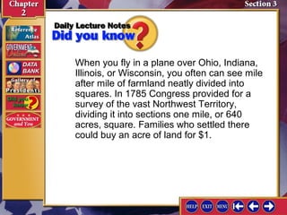 When you fly in a plane over Ohio, Indiana, 
Illinois, or Wisconsin, you often can see mile 
after mile of farmland neatly divided into 
squares. In 1785 Congress provided for a 
survey of the vast Northwest Territory, 
dividing it into sections one mile, or 640 
acres, square. Families who settled there 
could buy an acre of land for $1. 
 