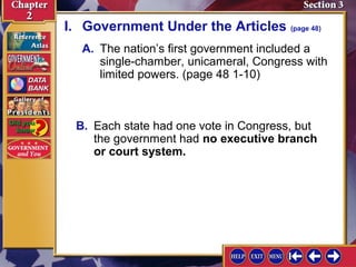 I. Government Under the Articles (page 48) 
A. The nation’s first government included a 
single-chamber, unicameral, Congress with 
limited powers. (page 48 1-10) 
B. Each state had one vote in Congress, but 
the government had no executive branch 
or court system. 
 