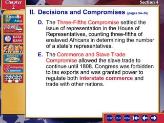 II. Decisions and Compromises (pages 54–56) 
D. The Three-Fifths Compromise settled the 
issue of representation in the House of 
Representatives, counting three-fifths of 
enslaved Africans in determining the number 
of a state’s representatives. 
E. The Commerce and Slave Trade 
Compromise allowed the slave trade to 
continue until 1808. Congress was forbidden 
to tax exports and was granted power to 
regulate both interstate commerce and 
trade with other nations. 
 
