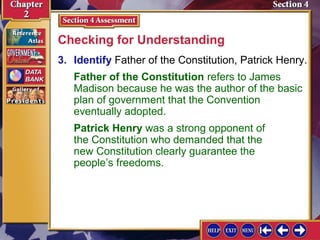 Checking for Understanding 
3. Identify Father of the Constitution, Patrick Henry. 
Father of the Constitution refers to James 
Madison because he was the author of the basic 
plan of government that the Convention 
eventually adopted. 
Patrick Henry was a strong opponent of 
the Constitution who demanded that the 
new Constitution clearly guarantee the 
people’s freedoms. 
 