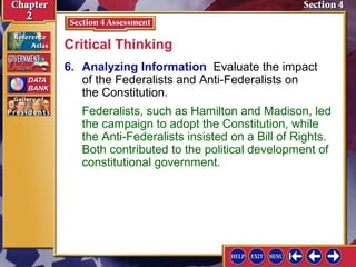 Critical Thinking 
6. Analyzing Information Evaluate the impact 
of the Federalists and Anti-Federalists on 
the Constitution. 
Federalists, such as Hamilton and Madison, led 
the campaign to adopt the Constitution, while 
the Anti-Federalists insisted on a Bill of Rights. 
Both contributed to the political development of 
constitutional government. 
 