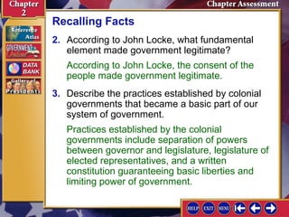 Recalling Facts 
2. According to John Locke, what fundamental 
element made government legitimate? 
According to John Locke, the consent of the 
people made government legitimate. 
3. Describe the practices established by colonial 
governments that became a basic part of our 
system of government. 
Practices established by the colonial 
governments include separation of powers 
between governor and legislature, legislature of 
elected representatives, and a written 
constitution guaranteeing basic liberties and 
limiting power of government. 
 