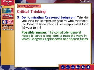 Critical Thinking
5. Demonstrating Reasoned Judgment Why do
you think the comptroller general who oversees
the General Accounting Office is appointed for a
15-year term?
Possible answer: The comptroller general
needs to serve a long term to trace the ways in
which Congress appropriates and spends funds.

 