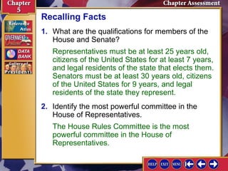 Recalling Facts
1. What are the qualifications for members of the
House and Senate?
Representatives must be at least 25 years old,
citizens of the United States for at least 7 years,
and legal residents of the state that elects them.
Senators must be at least 30 years old, citizens
of the United States for 9 years, and legal
residents of the state they represent.
2. Identify the most powerful committee in the
House of Representatives.
The House Rules Committee is the most
powerful committee in the House of
Representatives.

 