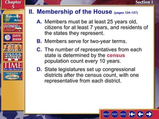 II. Membership of the House (pages 124–127)
A. Members must be at least 25 years old,
citizens for at least 7 years, and residents of
the states they represent.
B. Members serve for two-year terms.
C. The number of representatives from each
state is determined by the census
population count every 10 years.
D. State legislatures set up congressional
districts after the census count, with one
representative from each district.

 