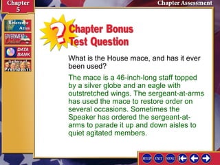 What is the House mace, and has it ever
been used?
The mace is a 46-inch-long staff topped
by a silver globe and an eagle with
outstretched wings. The sergeant-at-arms
has used the mace to restore order on
several occasions. Sometimes the
Speaker has ordered the sergeant-atarms to parade it up and down aisles to
quiet agitated members.

 