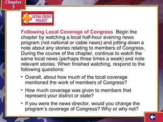Following Local Coverage of Congress Begin the
chapter by watching a local half-hour evening news
program (not national or cable news) and jotting down a
note about any stories relating to members of Congress.
During the course of the chapter, continue to watch the
same local news (perhaps three times a week) and note
relevant stories. When finished watching, respond to the
following questions:
• Overall, about how much of the local coverage
mentioned the work of members of Congress?
• How much coverage was given to members that
represent your district or state?
• If you were the news director, would you change the
program’s coverage of Congress? Why or why not?

 