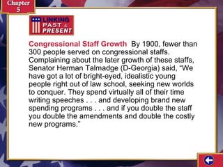 Congressional Staff Growth By 1900, fewer than
300 people served on congressional staffs.
Complaining about the later growth of these staffs,
Senator Herman Talmadge (D-Georgia) said, “We
have got a lot of bright-eyed, idealistic young
people right out of law school, seeking new worlds
to conquer. They spend virtually all of their time
writing speeches . . . and developing brand new
spending programs . . . and if you double the staff
you double the amendments and double the costly
new programs.”

 