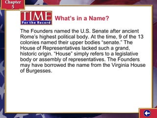 What’s in a Name?
The Founders named the U.S. Senate after ancient
Rome’s highest political body. At the time, 9 of the 13
colonies named their upper bodies “senate.” The
House of Representatives lacked such a grand,
historic origin. “House” simply refers to a legislative
body or assembly of representatives. The Founders
may have borrowed the name from the Virginia House
of Burgesses.

 