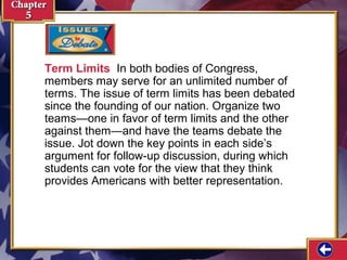 Term Limits In both bodies of Congress,
members may serve for an unlimited number of
terms. The issue of term limits has been debated
since the founding of our nation. Organize two
teams—one in favor of term limits and the other
against them—and have the teams debate the
issue. Jot down the key points in each side’s
argument for follow-up discussion, during which
students can vote for the view that they think
provides Americans with better representation.

 