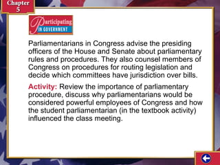 Parliamentarians in Congress advise the presiding
officers of the House and Senate about parliamentary
rules and procedures. They also counsel members of
Congress on procedures for routing legislation and
decide which committees have jurisdiction over bills.
Activity: Review the importance of parliamentary
procedure, discuss why parliamentarians would be
considered powerful employees of Congress and how
the student parliamentarian (in the textbook activity)
influenced the class meeting.

 