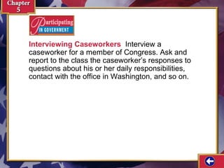 Interviewing Caseworkers Interview a
caseworker for a member of Congress. Ask and
report to the class the caseworker’s responses to
questions about his or her daily responsibilities,
contact with the office in Washington, and so on.

 