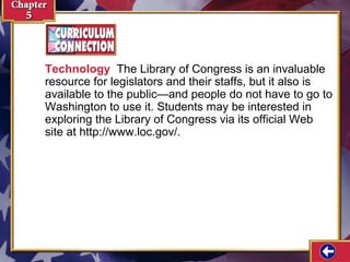 Technology The Library of Congress is an invaluable
resource for legislators and their staffs, but it also is
available to the public—and people do not have to go to
Washington to use it. Students may be interested in
exploring the Library of Congress via its official Web
site at http://www.loc.gov/.

 