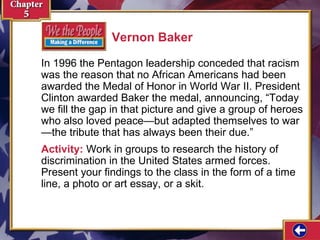Vernon Baker
In 1996 the Pentagon leadership conceded that racism
was the reason that no African Americans had been
awarded the Medal of Honor in World War II. President
Clinton awarded Baker the medal, announcing, “Today
we fill the gap in that picture and give a group of heroes
who also loved peace—but adapted themselves to war
—the tribute that has always been their due.”
Activity: Work in groups to research the history of
discrimination in the United States armed forces.
Present your findings to the class in the form of a time
line, a photo or art essay, or a skit.

 