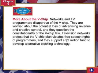 More About the V-Chip Networks and TV
programmers disapprove of the V-chip. They are
worried about the potential loss of advertising revenue
and creative control, and they question the
constitutionality of the V-chip law. Television networks
protest that the V-chip plan violates free speech rights
of programmers, and they support a $2 million fund to
develop alternative blocking technology.

 