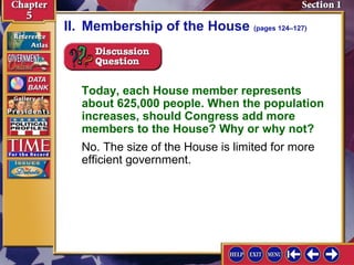 II. Membership of the House (pages 124–127)

Today, each House member represents
about 625,000 people. When the population
increases, should Congress add more
members to the House? Why or why not?
No. The size of the House is limited for more
efficient government.

 