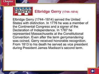 Elbridge Gerry (1744–1814)
Elbridge Gerry (1744–1814) served the United
States with distinction. In 1776 he was a member of
the Continental Congress and a signer of the
Declaration of Independence. In 1787 he
represented Massachusetts at the Constitutional
Convention. Even after the term gerrymandering
was coined, Gerry received honorable recognition.
From 1813 to his death he served as vice president
during President James Madison’s second term.

 