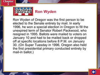 Ron Wyden
Ron Wyden of Oregon was the first person to be
elected to the Senate entirely by mail. In early
1996, he won a special election in Oregon to fill the
unexpired term of Senator Robert Packwood, who
resigned in 1995. Ballots were mailed to voters on
January 10 and had to be mailed back or dropped
off at specific locations before 8 P.M. on January
30. (On Super Tuesday in 1996, Oregon also held
the first presidential primary conducted entirely by
mail-in ballot.)

 