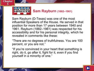 Sam Rayburn (1882–1961)
Sam Rayburn (D-Texas) was one of the most
influential Speakers of the House. He served in that
position for more than 17 years between 1940 and
1961. Rayburn (1882–1961) was respected for his
accessibility and for his personal integrity, which he
revealed in comments like these:
“There are no degrees of truthfulness. You are 100
percent, or you are not.”
“If you’re convinced in your heart that something is
right, do it, go after it, fight for it, even if you find
yourself in a minority of one.”

 
