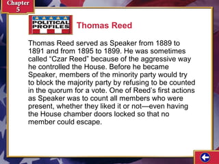 Thomas Reed
Thomas Reed served as Speaker from 1889 to
1891 and from 1895 to 1899. He was sometimes
called “Czar Reed” because of the aggressive way
he controlled the House. Before he became
Speaker, members of the minority party would try
to block the majority party by refusing to be counted
in the quorum for a vote. One of Reed’s first actions
as Speaker was to count all members who were
present, whether they liked it or not—even having
the House chamber doors locked so that no
member could escape.

 