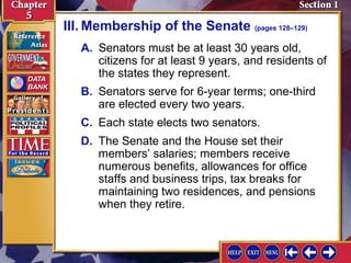 III. Membership of the Senate (pages 128–129)
A. Senators must be at least 30 years old,
citizens for at least 9 years, and residents of
the states they represent.
B. Senators serve for 6-year terms; one-third
are elected every two years.
C. Each state elects two senators.
D. The Senate and the House set their
members’ salaries; members receive
numerous benefits, allowances for office
staffs and business trips, tax breaks for
maintaining two residences, and pensions
when they retire.

 