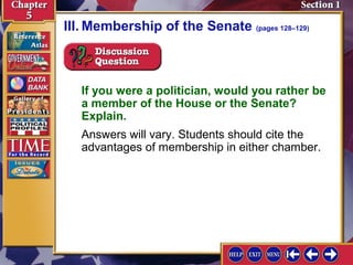 III. Membership of the Senate (pages 128–129)

If you were a politician, would you rather be
a member of the House or the Senate?
Explain.
Answers will vary. Students should cite the
advantages of membership in either chamber.

 