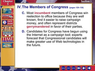 IV.The Members of Congress (pages 129–130)
C. Most incumbent members of Congress win
reelection to office because they are well
known, find it easier to raise campaign
money, and often represent districts
gerrymandered in favor of their parties.
D. Candidates for Congress have begun using
the Internet as a campaign tool; experts
forecast that Congressional candidates will
make greater use of Web technologies in
the future.

 