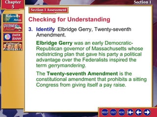 Checking for Understanding
3. Identify Elbridge Gerry, Twenty-seventh
Amendment.
Elbridge Gerry was an early DemocraticRepublican governor of Massachusetts whose
redistricting plan that gave his party a political
advantage over the Federalists inspired the
term gerrymandering.
The Twenty-seventh Amendment is the
constitutional amendment that prohibits a sitting
Congress from giving itself a pay raise.

 