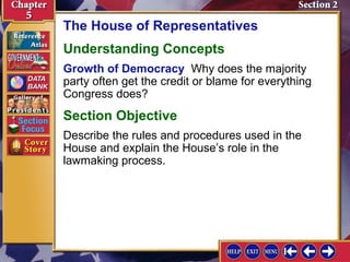 The House of Representatives
Understanding Concepts
Growth of Democracy Why does the majority
party often get the credit or blame for everything
Congress does?

Section Objective
Describe the rules and procedures used in the
House and explain the House’s role in the
lawmaking process.

 