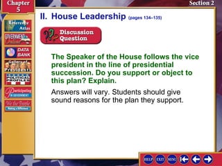II. House Leadership (pages 134–135)

The Speaker of the House follows the vice
president in the line of presidential
succession. Do you support or object to
this plan? Explain.
Answers will vary. Students should give
sound reasons for the plan they support.

 