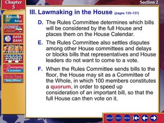 III. Lawmaking in the House (pages 135–137)
D. The Rules Committee determines which bills
will be considered by the full House and
places them on the House Calendar.
E. The Rules Committee also settles disputes
among other House committees and delays
or blocks bills that representatives and House
leaders do not want to come to a vote.
F. When the Rules Committee sends bills to the
floor, the House may sit as a Committee of
the Whole, in which 100 members constitutes
a quorum, in order to speed up
consideration of an important bill, so that the
full House can then vote on it.

 
