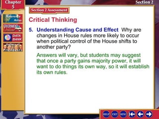 Critical Thinking
5. Understanding Cause and Effect Why are
changes in House rules more likely to occur
when political control of the House shifts to
another party?
Answers will vary, but students may suggest
that once a party gains majority power, it will
want to do things its own way, so it will establish
its own rules.

 