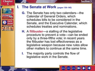 I. The Senate at Work (pages 138–140)
G. The Senate has only two calendars—the
Calendar of General Orders, which
schedules bills to be considered in the
Senate, and the Executive Calendar, which
schedules treaties and nominations.
H. A filibuster—a stalling of the legislative
procedure to prevent a vote—can be ended
only by a three-fifths vote; in recent years
the filibuster has lost effectiveness as a
legislative weapon because new rules allow
other matters to continue at the same time.
I. The majority party controls the flow of
legislative work in the Senate.

 