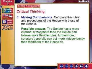 Critical Thinking
5. Making Comparisons Compare the rules
and procedures of the House with those of
the Senate.
Possible answer: The Senate has a more
informal atmosphere than the House and
follows more flexible rules; furthermore,
senators generally can act more independently
than members of the House do.

 
