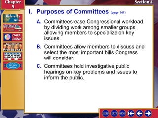 I. Purposes of Committees (page 141)
A. Committees ease Congressional workload
by dividing work among smaller groups,
allowing members to specialize on key
issues.
B. Committees allow members to discuss and
select the most important bills Congress
will consider.
C. Committees hold investigative public
hearings on key problems and issues to
inform the public.

 