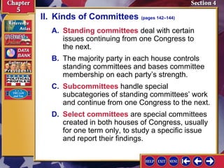 II. Kinds of Committees (pages 142–144)
A. Standing committees deal with certain
issues continuing from one Congress to
the next.
B. The majority party in each house controls
standing committees and bases committee
membership on each party’s strength.
C. Subcommittees handle special
subcategories of standing committees’ work
and continue from one Congress to the next.
D. Select committees are special committees
created in both houses of Congress, usually
for one term only, to study a specific issue
and report their findings.

 