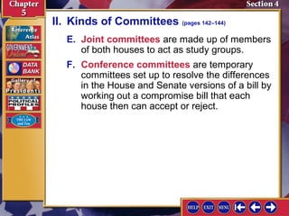 II. Kinds of Committees (pages 142–144)
E. Joint committees are made up of members
of both houses to act as study groups.
F. Conference committees are temporary
committees set up to resolve the differences
in the House and Senate versions of a bill by
working out a compromise bill that each
house then can accept or reject.

 