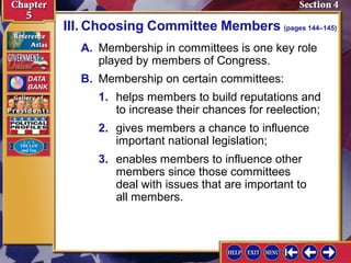 III. Choosing Committee Members (pages 144–145)
A. Membership in committees is one key role
played by members of Congress.
B. Membership on certain committees:
1. helps members to build reputations and
to increase their chances for reelection;
2. gives members a chance to influence
important national legislation;
3. enables members to influence other
members since those committees
deal with issues that are important to
all members.

 