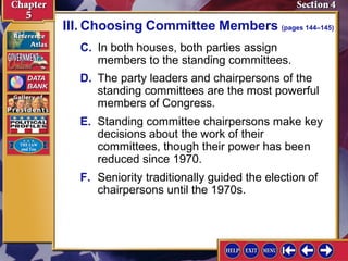 III. Choosing Committee Members (pages 144–145)
C. In both houses, both parties assign
members to the standing committees.
D. The party leaders and chairpersons of the
standing committees are the most powerful
members of Congress.
E. Standing committee chairpersons make key
decisions about the work of their
committees, though their power has been
reduced since 1970.
F. Seniority traditionally guided the election of
chairpersons until the 1970s.

 