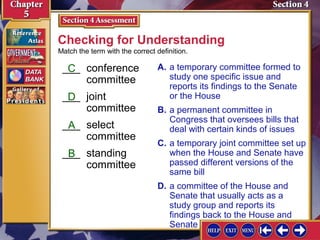 Checking for Understanding
Match the term with the correct definition.

___ conference
C
committee
___ joint
D
committee
___ select
A
committee
___ standing
B
committee

A. a temporary committee formed to
study one specific issue and
reports its findings to the Senate
or the House
B. a permanent committee in
Congress that oversees bills that
deal with certain kinds of issues
C. a temporary joint committee set up
when the House and Senate have
passed different versions of the
same bill
D. a committee of the House and
Senate that usually acts as a
study group and reports its
findings back to the House and
Senate

 